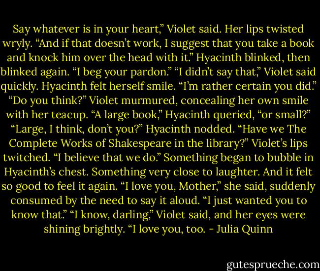 Say whatever is in your heart,” Violet said. Her lips<br />twisted wryly. “And if that doesn’t work, I suggest that<br />you take a book and knock him over the head with it.”<br />Hyacinth blinked, then blinked again. “I beg your pardon.”<br />“I didn’t say that,” Violet said quickly.<br />Hyacinth felt herself smile. “I’m rather certain you<br />did.”<br />“Do you think?” Violet murmured, concealing her own<br />smile with her teacup.<br />“A large book,” Hyacinth queried, “or small?”<br />“Large, I think, don’t you?”<br />Hyacinth nodded. “Have we The Complete Works of<br />Shakespeare in the library?”<br />Violet’s lips twitched. “I believe that we do.”<br />Something began to bubble in Hyacinth’s chest. Something<br />very close to laughter. And it felt so good to feel it<br />again.<br />“I love you, Mother,” she said, suddenly consumed by<br />the need to say it aloud. “I just wanted you to know that.”<br />“I know, darling,” Violet said, and her eyes were shining<br />brightly. “I love you, too. - Julia Quinn