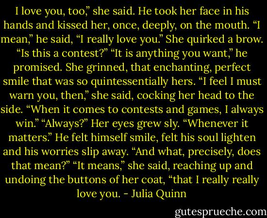 I love you, too,” she said.<br />He took her face in his hands and kissed her, once,<br />deeply, on the mouth. “I mean,” he said, “I really love<br />you.”<br />She quirked a brow. “Is this a contest?”<br />“It is anything you want,” he promised.<br />She grinned, that enchanting, perfect smile that was so<br />quintessentially hers. “I feel I must warn you, then,” she<br />said, cocking her head to the side. “When it comes to<br />contests and games, I always win.”<br />“Always?”<br />Her eyes grew sly. “Whenever it matters.”<br />He felt himself smile, felt his soul lighten and his worries<br />slip away. “And what, precisely, does that mean?”<br />“It means,” she said, reaching up and undoing the buttons<br />of her coat, “that I really really love you. - Julia Quinn