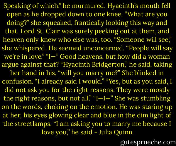 Speaking of which,” he murmured.<br />Hyacinth’s mouth fell open as he dropped down to one<br />knee. “What are you doing?” she squeaked, frantically<br />looking this way and that. Lord St. Clair was surely peeking<br />out at them, and heaven only knew who else was, too.<br />“Someone will see,” she whispered.<br />He seemed unconcerned. “People will say we’re in<br />love.”<br />“I—” Good heavens, but how did a woman argue<br />against that?<br />“Hyacinth Bridgerton,” he said, taking her hand in his,<br />“will you marry me?”<br />She blinked in confusion. “I already said I would.”<br />“Yes, but as you said, I did not ask you for the right reasons.<br />They were mostly the right reasons, but not all.”<br />“I—I—” She was stumbling on the words, choking on<br />the emotion.<br />He was staring up at her, his eyes glowing clear and<br />blue in the dim light of the streetlamps. “I am asking you<br />to marry me because I love you,” he said - Julia Quinn