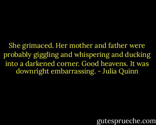 She grimaced. Her mother and father were probably<br />giggling and whispering and ducking into a darkened<br />corner. Good heavens. It was downright embarrassing. - Julia Quinn