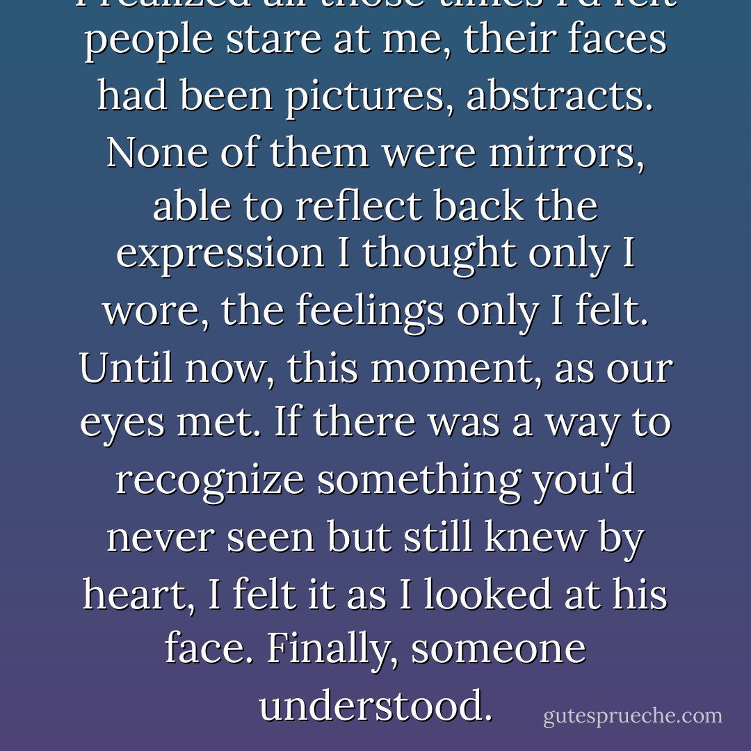 I realized all those<br />times I'd felt people stare<br />at me, their faces had been pictures, abstracts. None of them were mirrors, able<br />to reflect back the<br />expression I thought only I wore, the feelings only I felt. Until now, this<br />moment, as our eyes met. If there<br />was a way to recognize something you'd never seen but still knew by heart, I felt<br />it as I looked at his<br />face. Finally, someone understood. - Sarah Dessen