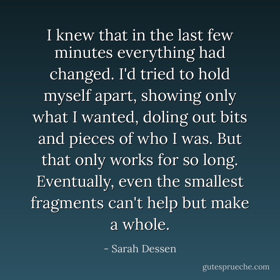 I knew that in the last<br />few minutes everything had<br />changed. I'd tried to hold myself apart, showing only what I wanted, doling out<br />bits and pieces of who I<br />was. But that only works for so long. Eventually, even the smallest fragments<br />can't help but make a<br />whole. - Sarah Dessen