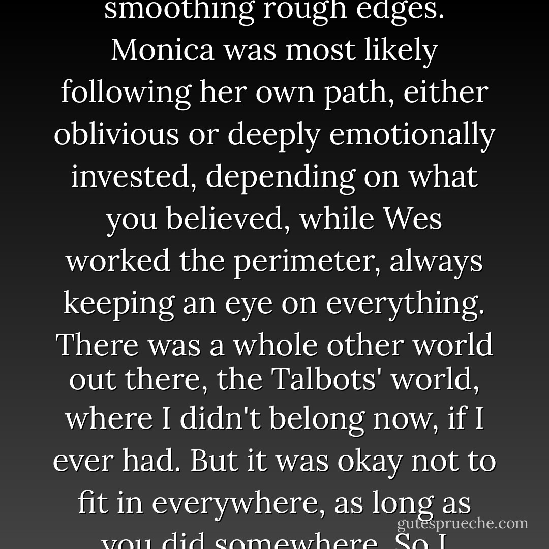 I knew Kristy was probably exacting<br />the revenge she thought I<br />was due, while Delia moved right behind her, making apologies and smoothing<br />rough edges. Monica was<br />most likely following her own path, either oblivious or deeply emotionally<br />invested, depending on what<br />you believed, while Wes worked the perimeter, always keeping an eye on<br />everything. There was a whole<br />other world out there, the Talbots' world, where I didn't belong now, if I ever<br />had. But it was okay not to<br />fit in everywhere, as long as you did somewhere. So I picked up my tray, careful<br />to keep it level, and<br />pushed through the door to join my friends. - Sarah Dessen