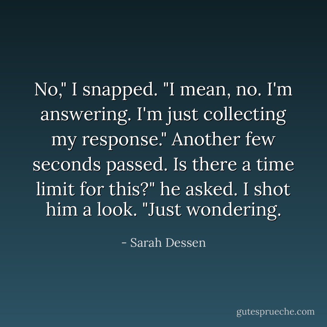 No," I snapped. "I mean, no. I'm answering. I'm just collecting my response."<br />Another few seconds passed.<br />Is there a time limit for this?" he asked. I shot him a look. "Just wondering. - Sarah Dessen