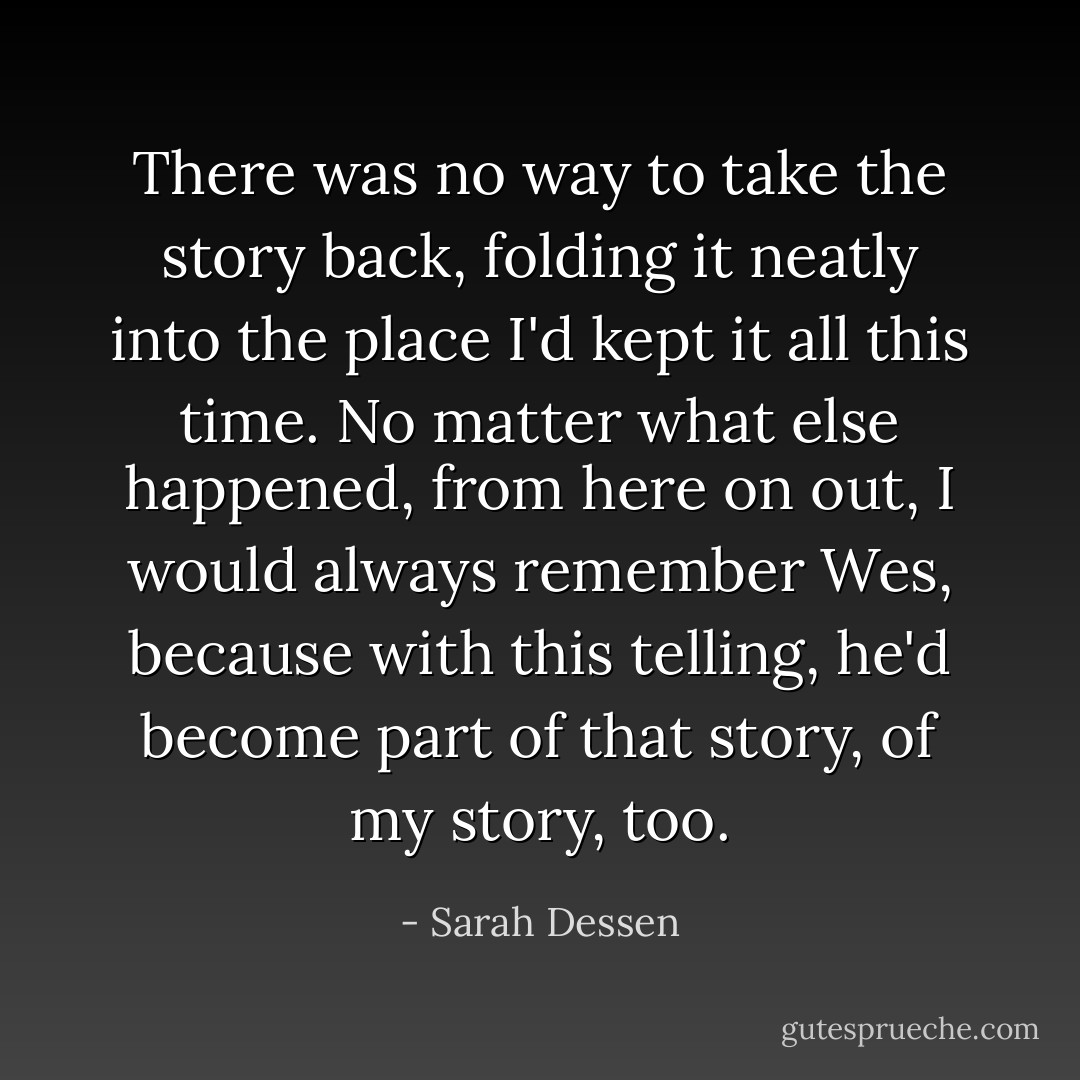 There was no way to take the story back, folding it neatly into the place I'd kept<br />it all this time. No matter<br />what else happened, from here on out, I would always remember Wes, because<br />with this telling, he'd become part of that story, of my story, too. - Sarah Dessen