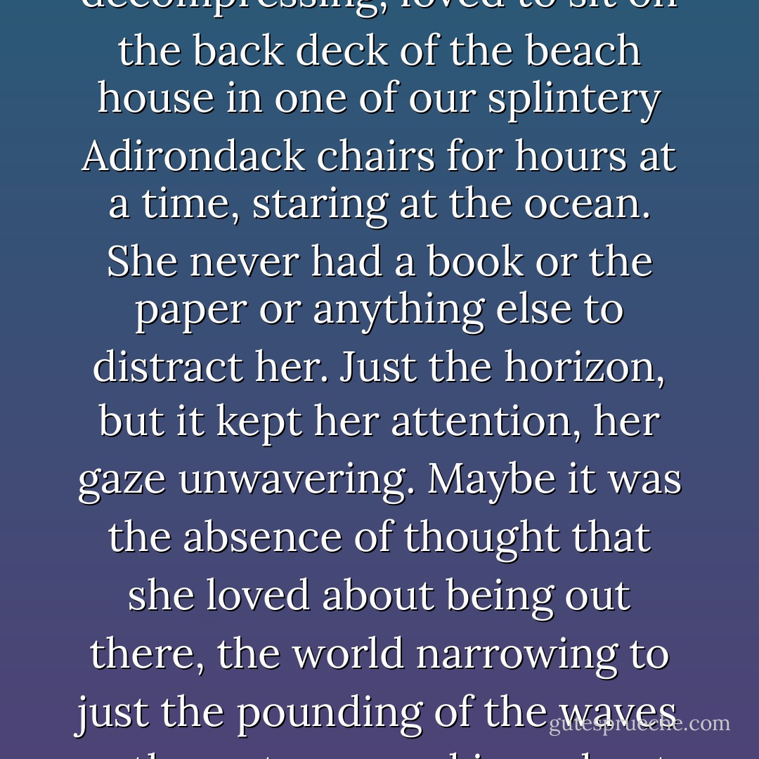 Once, she'd been a pro at decompressing,<br />loved to sit on the back deck<br />of the beach house in one of our splintery Adirondack chairs for hours at a<br />time, staring at the ocean. She<br />never had a book or the paper or anything else to distract her. Just the horizon,<br />but it kept her attention,<br />her gaze unwavering. Maybe it was the absence of thought that she loved about<br />being out there, the<br />world narrowing to just the pounding of the waves as the water moved in and<br />out. - Sarah Dessen