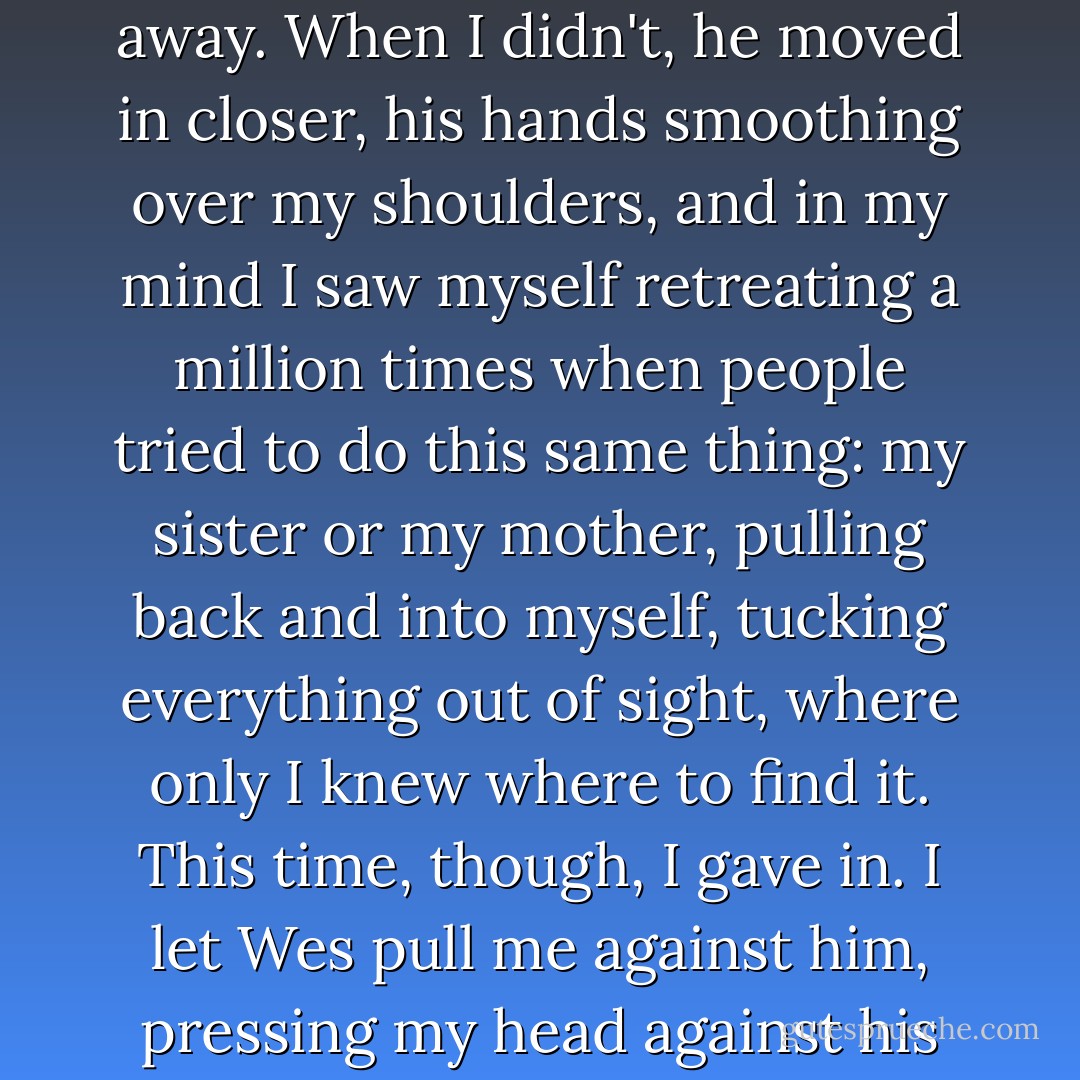 When he first put his arms around me, it was tentative, like maybe he expected<br />I'd pull away. When I<br />didn't, he moved in closer, his hands smoothing over my shoulders, and in my<br />mind I saw myself<br />retreating a million times when people tried to do this same thing: my sister or<br />my mother, pulling back<br />and into myself, tucking everything out of sight, where only I knew where to<br />find it. This time, though, I<br />gave in. I let Wes pull me against him, pressing my head against his chest,<br />where I could feel his heart<br />beating, steady and true. - Sarah Dessen