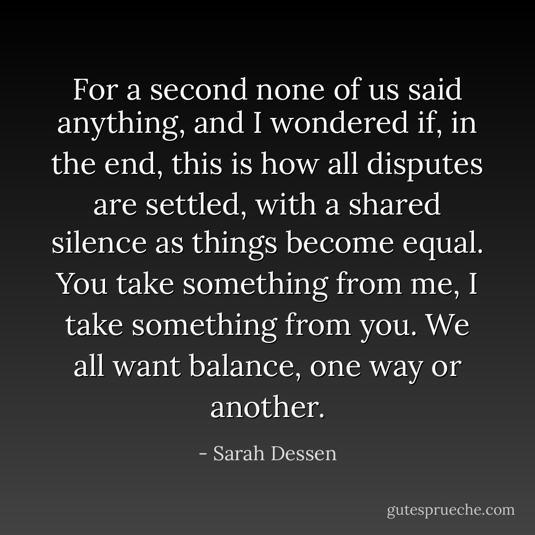 For a second none of us said anything, and I wondered if, in the end, this is<br />how all disputes are settled,<br />with a shared silence as things become equal. You take something from me, I<br />take something from you.<br />We all want balance, one way or another. - Sarah Dessen