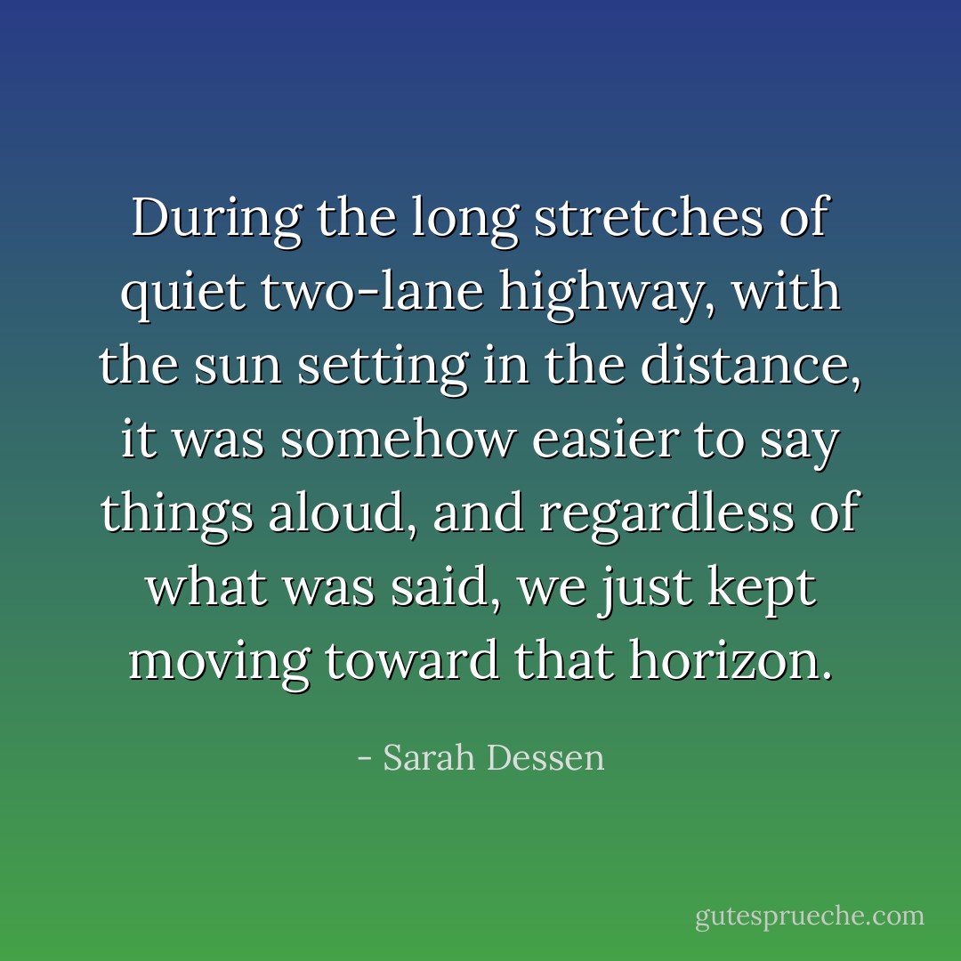 During the long stretches of quiet two-lane highway, with the sun<br />setting in the distance, it was<br />somehow easier to say things aloud, and regardless of what was said, we just<br />kept moving toward that<br />horizon. - Sarah Dessen
