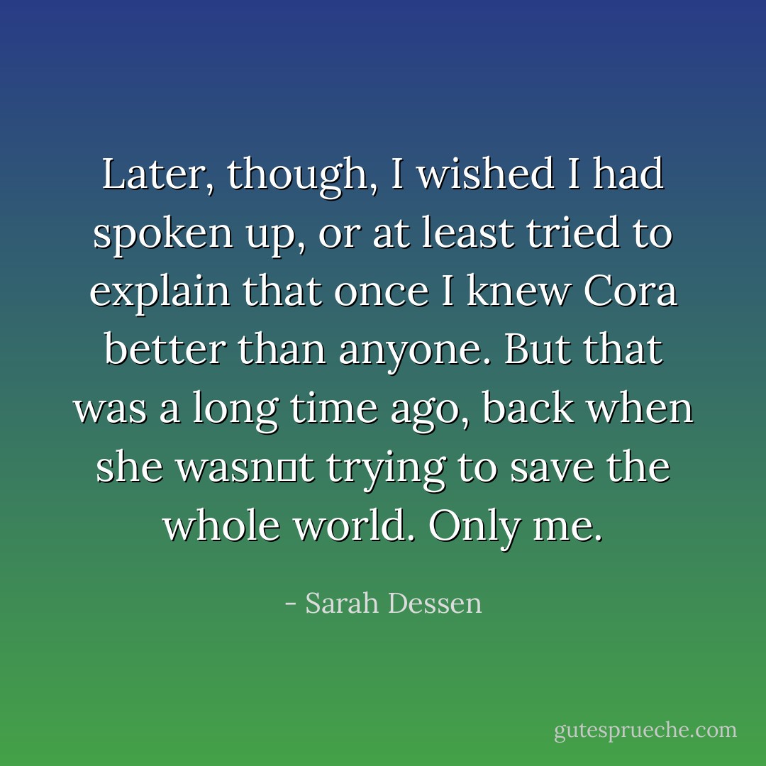 Later, though, I wished I had spoken up, or at least tried to explain that once I knew Cora better than anyone. But that was a long time ago, back when she wasn‟t trying to save the whole world. Only me. - Sarah Dessen