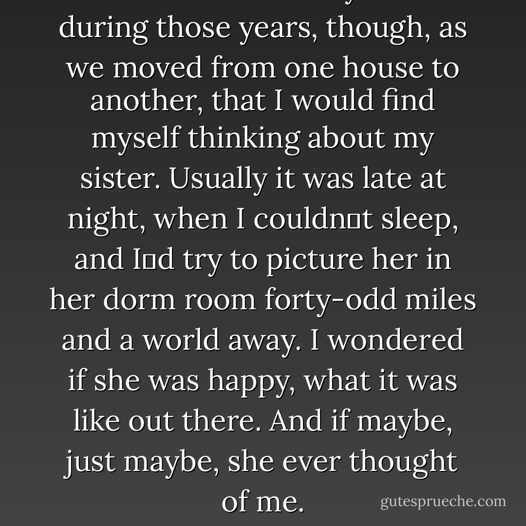 There were so many times during those years, though, as we moved from one house to another, that I would find myself thinking about my sister. Usually it was late at night, when I couldn‟t sleep, and I‟d try to picture her in her dorm room forty-odd miles and a world away. I wondered if she was happy, what it was like out there. And if maybe, just maybe, she ever thought of me. - Sarah Dessen