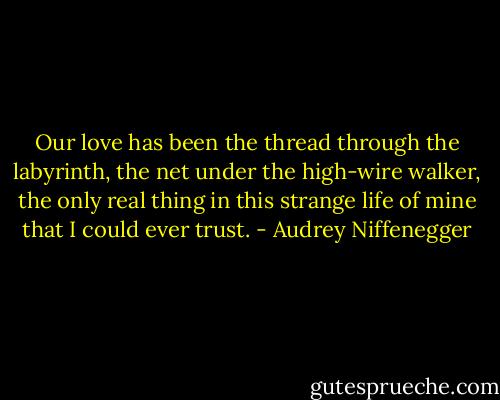 Our love has been the thread through the<br />labyrinth, the net under the high-wire walker, the only real thing in this strange life of mine that I could ever trust. - Audrey Niffenegger
