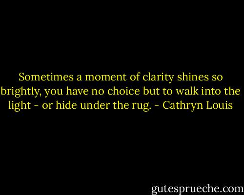 Sometimes a moment of clarity shines so brightly, you have no choice but to walk into the light - or hide under the rug. - Cathryn Louis