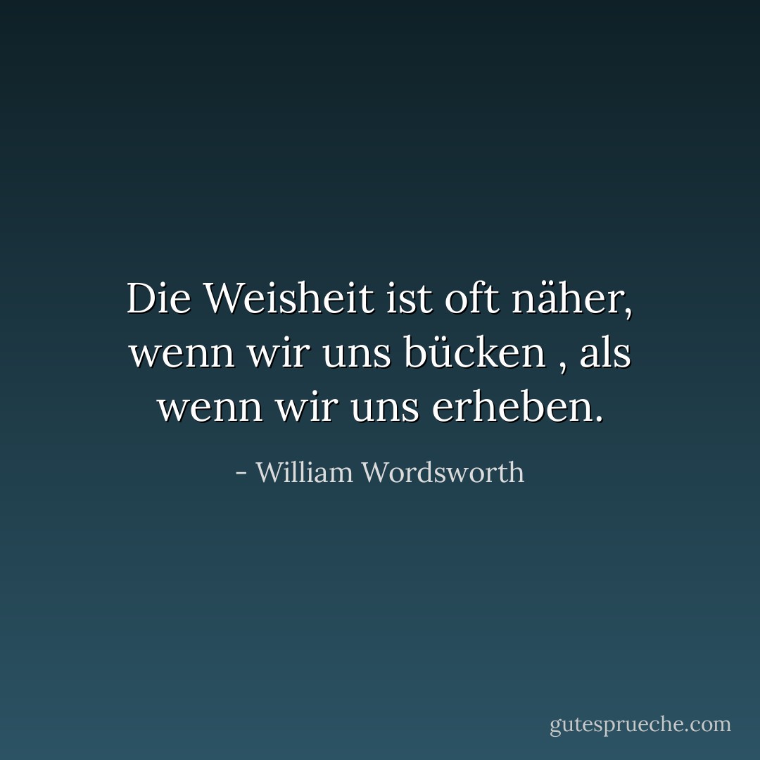 Die Weisheit ist oft näher, wenn wir uns bücken<br />, als wenn wir uns erheben. - William Wordsworth<