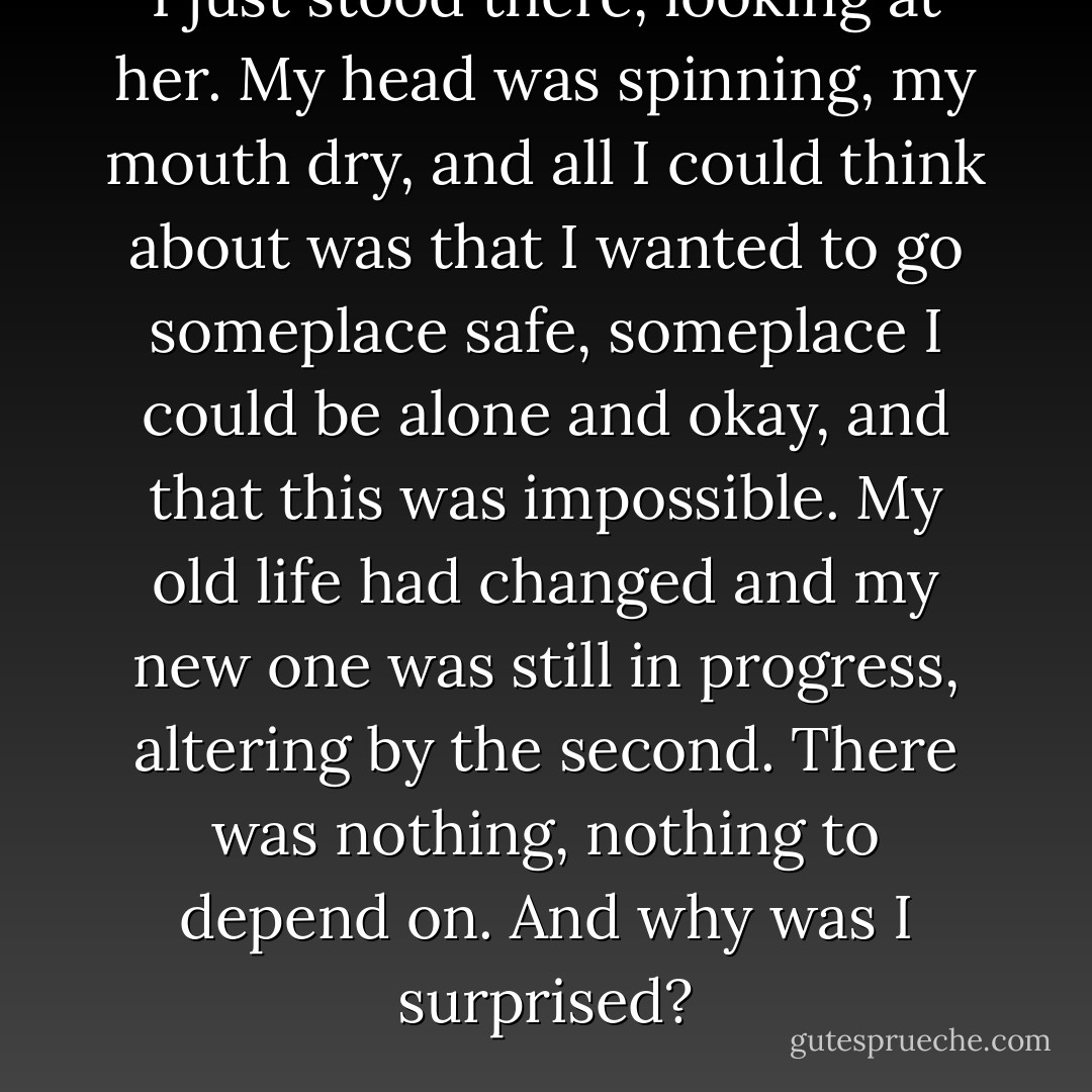 I just stood there, looking at her. My head was spinning, my mouth dry, and all I could think about was that I wanted to go someplace safe, someplace I could be alone and okay, and that this was impossible. My old life had changed and my new one was still in progress, altering by the second. There was nothing, nothing to depend on. And why was I surprised? - Sarah Dessen