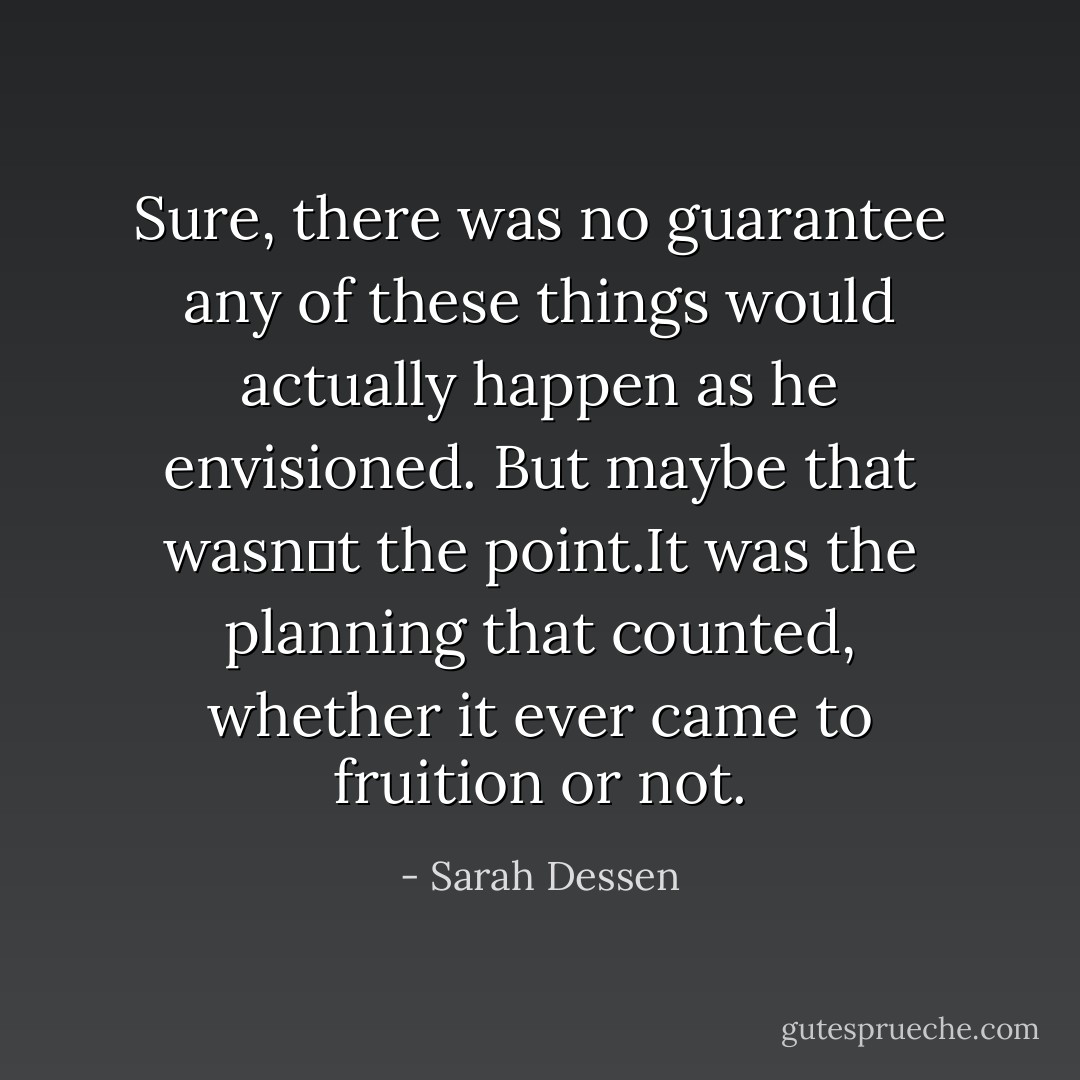 Sure, there was no guarantee any of these things would actually happen as he envisioned. But maybe that wasn‟t the point.It was the planning that counted, whether it ever came to fruition or not. - Sarah Dessen