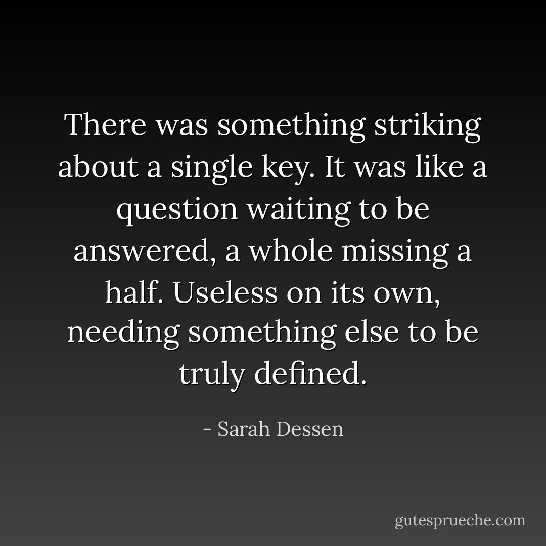 There was something striking about a single key. It was like a question waiting to be answered, a whole missing a half. Useless on its own, needing something else to be truly defined. - Sarah Dessen