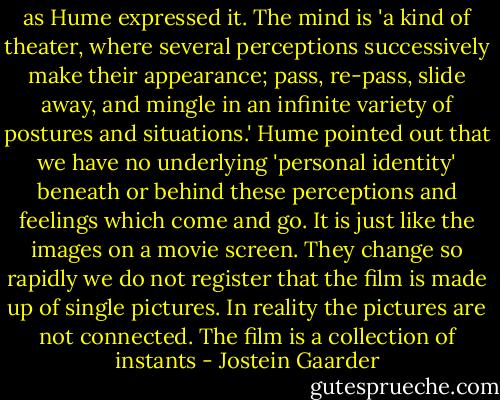 as Hume expressed it. The mind is 'a kind of theater, where several perceptions successively make their appearance; pass, re-pass, slide away, and mingle in an infinite variety of postures and situations.' Hume pointed out that we have no underlying 'personal identity' beneath or behind these perceptions and feelings which come and go. It is just like the images on a movie screen. They change so rapidly we do not register that the film is made up of single pictures. In reality the pictures are not connected. The film is a collection of instants - Jostein Gaarder