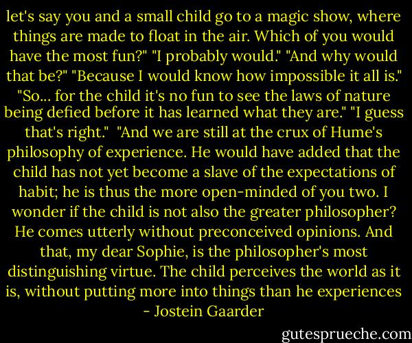 let's say you and a small child go to a magic show, where things are made to float in the air. Which of you would have the most fun?"<br />"I probably would."<br />"And why would that be?"<br />"Because I would know how impossible it all is."<br />"So... for the child it's no fun to see the laws of nature being defied before it has learned what they are."<br />"I guess that's right."<br /><br />"And we are still at the crux of Hume's philosophy of experience. He would have added that the child has not yet become a slave of the expectations of habit; he is thus the more open-minded of you two. I wonder if the child is not also the greater philosopher? He comes utterly without preconceived opinions. And that, my dear Sophie, is the philosopher's most distinguishing virtue. The child perceives the world as it is, without putting more into things than he experiences - Jostein Gaarder