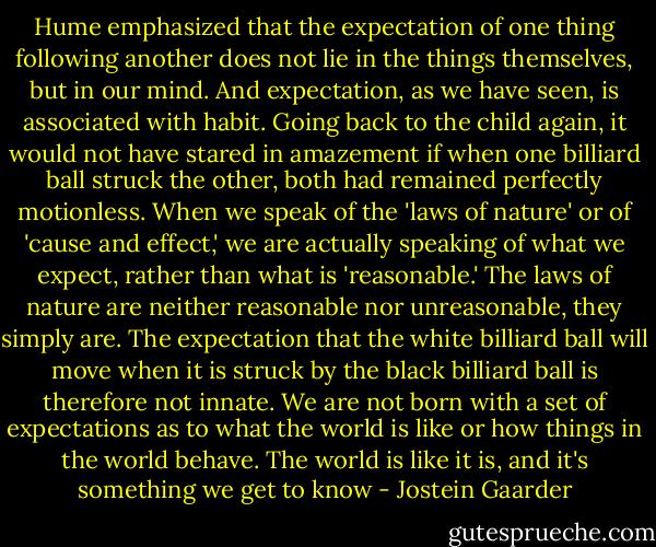 Hume emphasized that the expectation of one thing following another does not lie in the things themselves, but in our mind. And expectation, as we have seen, is associated with habit. Going back to the child again, it would not have stared in amazement if when one billiard ball struck the other, both had remained perfectly motionless. When we speak of the 'laws of nature' or of 'cause and effect,' we are actually speaking of what we expect, rather than what is 'reasonable.' The laws of nature are neither reasonable nor unreasonable, they simply are. The expectation that the white billiard ball will move when it is struck by the black billiard ball is therefore not innate. We are not born with a set of expectations as to what the world is like or how things in the world behave. The world is like it is, and it's something we get to know - Jostein Gaarder