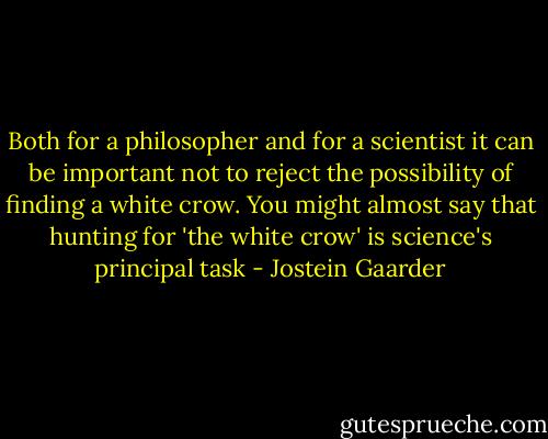 Both for a philosopher and for a scientist it can be important not to reject the possibility of finding a white crow. You might almost say that hunting for 'the white crow' is science's principal task - Jostein Gaarder
