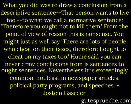 What you did was to draw a conclusion from a descriptive sentence--That person<br />wants to live too'--to what we call a normative sentence: 'Therefore you ought not to kill them.' From the point of view of reason this is nonsense. You might just as well say 'There are lots of people who cheat on their taxes, therefore I ought to cheat on my taxes too.' Hume said you can never draw conclusions from is sentences to ought sentences. Nevertheless it is exceedingly common, not least in newspaper articles, political party programs, and speeches. - Jostein Gaarder