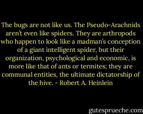 The bugs are not like us. The Pseudo-Arachnids aren’t even like spiders. They are arthropods who happen to look like a madman’s conception of a giant intelligent spider, but their organization, psychological and economic, is more like that of ants or termites; they are communal entities, the ultimate dictatorship of the hive. - Robert A. Heinlein