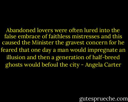 Abandoned lovers were often lured into the false embrace of faithless mistresses and this caused the Minister the gravest concern for he feared that one day a man would impregnate an illusion and then a generation of half-breed ghosts would befoul the city - Angela Carter