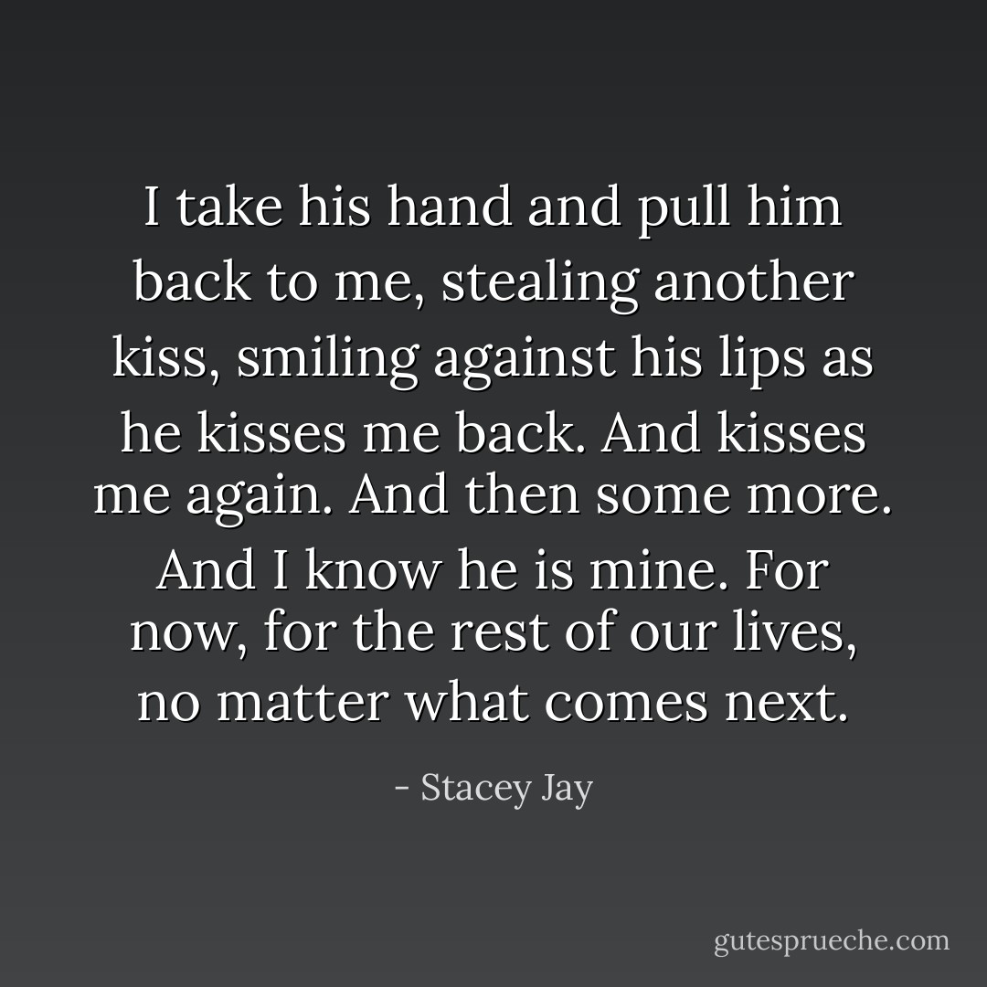 I take his hand and pull him back to me, stealing another kiss, smiling against his lips as he kisses me back.<br />And kisses me again.<br />And then some more.<br />And I know he is mine. For now, for the rest of our lives, no matter what comes next. - Stacey Jay