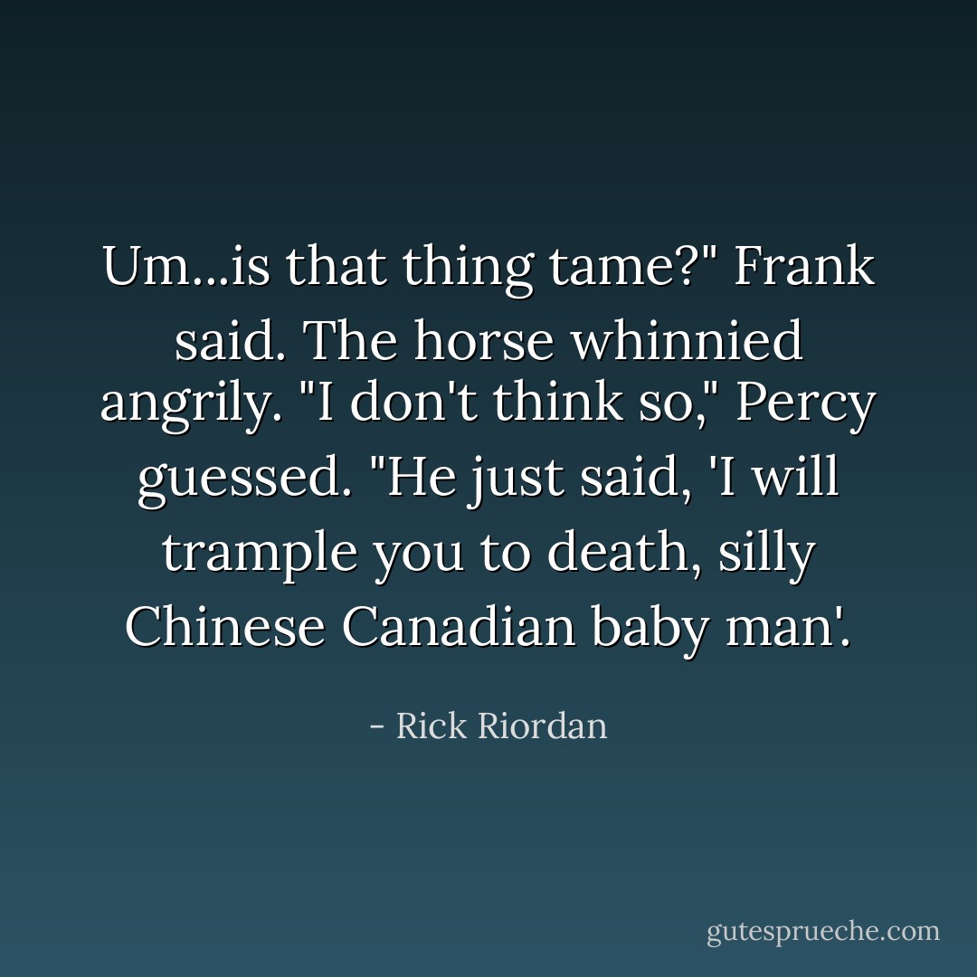 Um...is that thing <i>tame</i>?" Frank said.<br />The horse whinnied angrily.<br />"I don't think so," Percy guessed. "He just said, <i>'I will trample you to death, silly Chinese Canadian baby man'.</i> - Rick Riordan