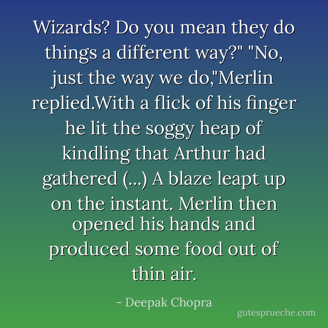 Wizards? Do you mean they do things a different way?"<br />"No, just the way we do,"Merlin replied.With a flick of his finger he lit the soggy heap of kindling that Arthur had gathered (...) A blaze leapt up on the instant. Merlin then opened his hands and produced some food out of thin air. - Deepak Chopra