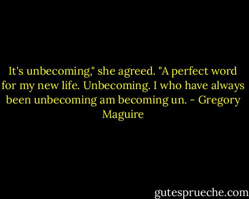 It's unbecoming," she agreed. "A perfect word for my new life. Unbecoming. I who have always been unbecoming am becoming un. - Gregory Maguire