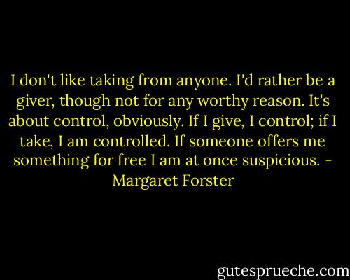 I don't like taking from anyone. I'd rather be a giver, though not for any worthy reason. It's about control, obviously. If I give, I control; if I take, I am controlled. If someone offers me something for free I am at once suspicious. - Margaret Forster