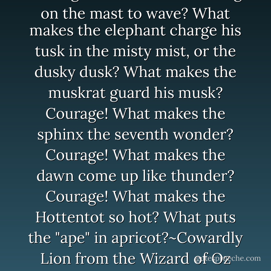 Courage~ What makes the flag on the mast to wave? What makes the elephant charge his tusk in the misty mist, or the dusky dusk? What makes the muskrat guard his musk? Courage! What makes the sphinx the seventh wonder? Courage! What makes the dawn come up like thunder? Courage! What makes the Hottentot so hot? What puts the "ape" in apricot?~Cowardly Lion from the Wizard of Oz - L. Frank Baum