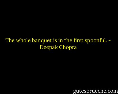 The whole banquet is in the first spoonful. - Deepak Chopra