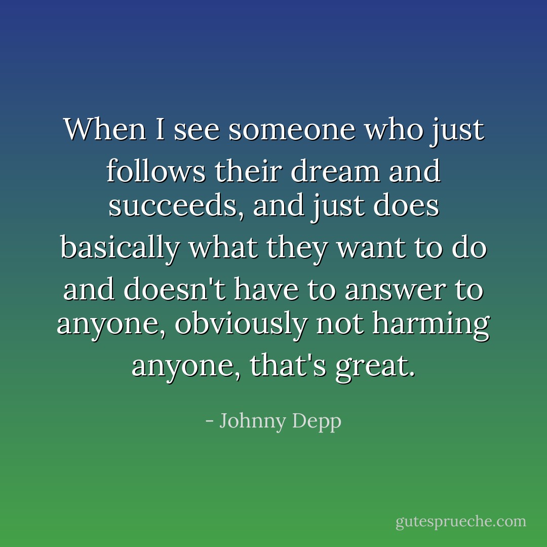 When I see someone who just follows their dream and succeeds, and just does basically what they want to do and doesn't have to answer to anyone, obviously not harming anyone, that's great. - Johnny Depp