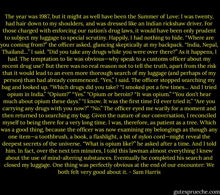 The year was 1987, but it might as well have been the Summer of Love: I was twenty, had hair down to my shoulders, and was dressed like an Indian rickshaw driver. For those charged with enforcing our nation’s drug laws, it would have been only prudent to subject my luggage to special scrutiny. Happily, I had nothing to hide. “Where are you coming from?” the officer asked, glancing skeptically at my backpack. “India, Nepal, Thailand…” I said. “Did you take any drugs while you were over there?” As it happens, I had. The temptation to lie was obvious—why speak to a customs officer about my recent drug use? But there was no real reason not to tell the truth, apart from the risk that it would lead to an even more thorough search of my luggage (and perhaps of my person) than had already commenced. “Yes,” I said. The officer stopped searching my bag and looked up. “Which drugs did you take? “I smoked pot a few times… And I tried opium in India.” “Opium?” “Yes.” “Opium or heroin? “It was opium.” “You don’t hear much about opium these days.” “I know. It was the first time I’d ever tried it.” “Are you carrying any drugs with you now?” “No.” The officer eyed me warily for a moment and then returned to searching my bag. Given the nature of our conversation, I reconciled myself to being there for a very long time. I was, therefore, as patient as a tree. Which was a good thing, because the officer was now examining my belongings as though any one item—a toothbrush, a book, a flashlight, a bit of nylon cord—might reveal the deepest secrets of the universe. “What is opium like?” he asked after a time. And I told him. In fact, over the next ten minutes, I told this lawman almost everything I knew about the use of mind-altering substances. Eventually he completed his search and closed my luggage. One thing was perfectly obvious at the end of our encounter: We both felt very good about it. - Sam Harris