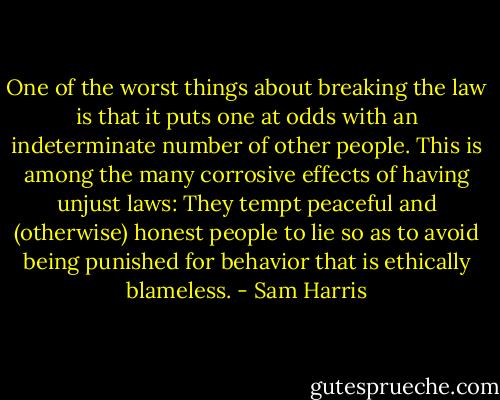 One of the worst things about breaking the law is that it puts one at odds with an indeterminate number of other people. This is among the many corrosive effects of having unjust laws: They tempt peaceful and (otherwise) honest people to lie so as to avoid being punished for behavior that is ethically blameless. - Sam Harris