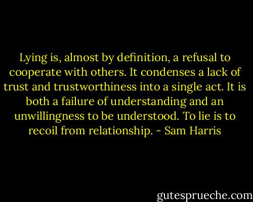 Lying is, almost by definition, a refusal to cooperate with others. It condenses a lack of trust and trustworthiness into a single act. It is both a failure of understanding and an unwillingness to be understood. To lie is to recoil from relationship. - Sam Harris