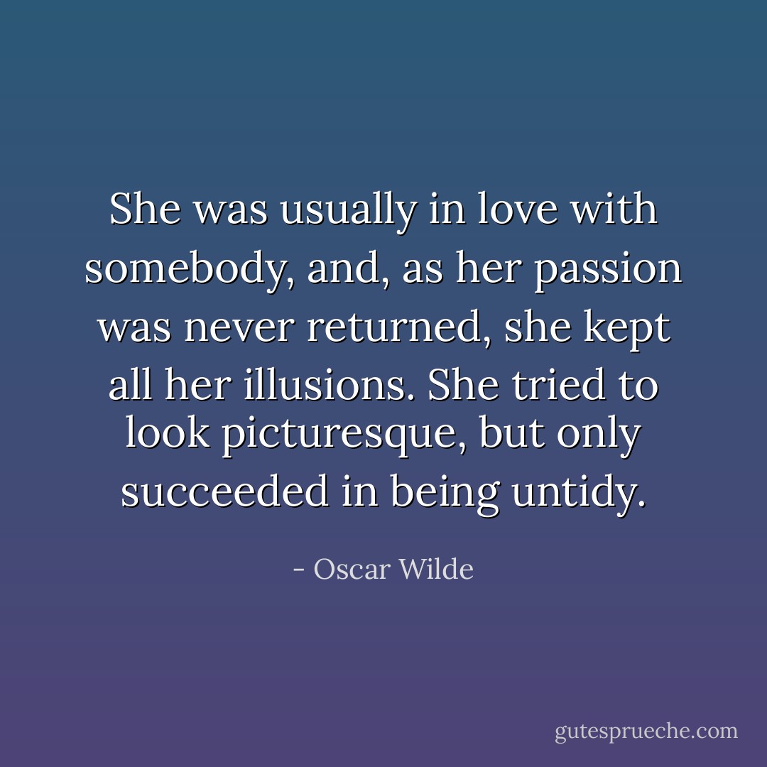 She was usually in love with somebody, and, as her passion was never returned, she kept all her illusions. She tried to look picturesque, but only succeeded in being untidy. - Oscar Wilde