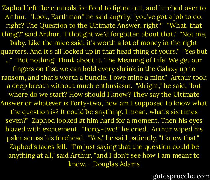 Zaphod left the controls for Ford to figure out, and lurched over to Arthur.<br /><br />"Look, Earthman," he said angrily, "you've got a job to do, right? The Question to the Ultimate Answer, right?"<br /><br />"What, that thing?" said Arthur, "I thought we'd forgotten about that."<br /><br />"Not me, baby. Like the mice said, it's worth a lot of money in the right quarters. And it's all locked up in that head thing of yours."<br /><br />"Yes but ..."<br /><br />"But nothing! Think about it. The Meaning of Life! We get our fingers on that we can hold every shrink in the Galaxy up to ransom, and that's worth a bundle. I owe mine a mint."<br /><br />Arthur took a deep breath without much enthusiasm.<br /><br />"Alright," he said, "but where do we start? How should I know? They say the Ultimate Answer or whatever is Forty-two, how am I supposed to know what the question is? It could be anything. I mean, what's six times seven?"<br /><br />Zaphod looked at him hard for a moment. Then his eyes blazed with excitement.<br /><br />"Forty-two!" he cried.<br /><br />Arthur wiped his palm across his forehead.<br /><br />"Yes," he said patiently, "I know that."<br /><br />Zaphod's faces fell.<br /><br />"I'm just saying that the question could be anything at all," said Arthur, "and I don't see how I am meant to know. - Douglas Adams
