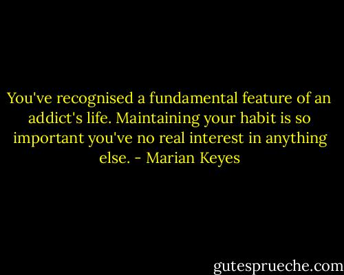You've recognised a fundamental feature of an addict's life. Maintaining your habit is so important you've no real interest in anything else. - Marian Keyes
