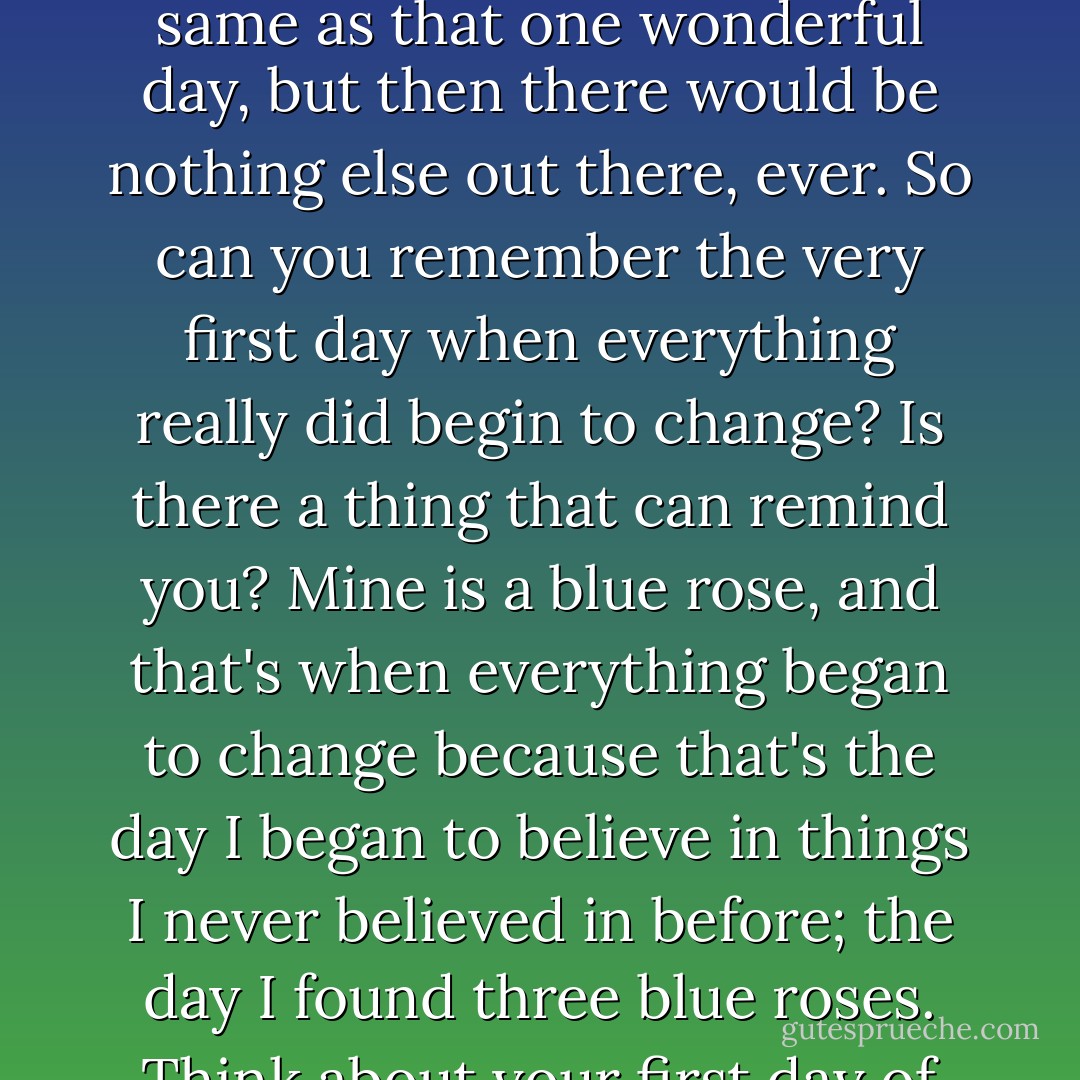 What if you could pick one day of your life, and everything would stop changing, every day would be similar and comparable to that one day, you'd always have the same people with you? If you could do that, would you do it? Would you pick that day and make that choice? We crave for things to stop changing, we wish that things would never change. But if we got what we wanted, there are so many things that are better, that we would never, ever know about. Sure, things would stay the same as that one wonderful day, but then there would be nothing else out there, ever. So can you remember the very first day when everything really did begin to change? Is there a thing that can remind you? Mine is a blue rose, and that's when everything began to change because that's the day I began to believe in things I never believed in before; the day I found three blue roses. Think about your first day of change, can you remember all the new heights you've soared since that day? All the new people? All the better things and times? Would you throw all of that time away? I wouldn't. Instead, I want to finally accept all the things that I couldn't change, which led to me being right here, right now. Maybe we all carry around inside us one day we wish we could keep forever, something we wished never did change. It's time to let go of that day, and soar. - C. JoyBell C.