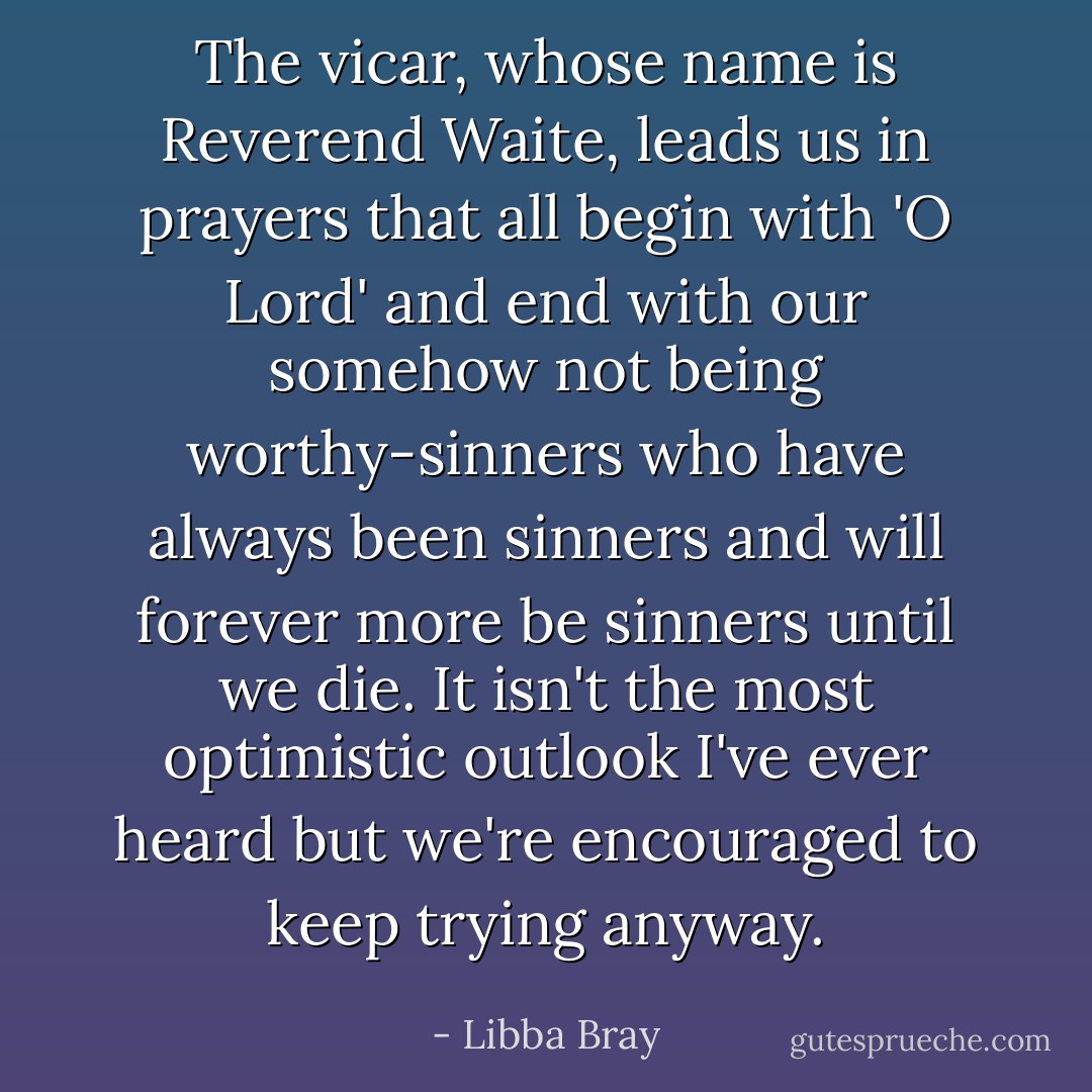 The vicar, whose name is Reverend Waite, leads us in prayers that all begin with 'O Lord' and end with our somehow not being worthy-sinners who have always been sinners and will forever more be sinners until we die. It isn't the most optimistic outlook I've ever heard but we're encouraged to keep trying anyway. - Libba Bray