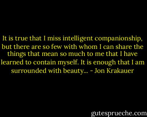 It is true that I miss intelligent companionship, but there are so few with whom I can share the things that mean so much to me that I have learned to contain myself. It is enough that I am surrounded with beauty... - Jon Krakauer