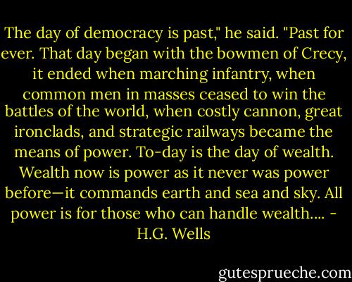 The day of democracy is past," he said. "Past for ever. That day began with the bowmen of Crecy, it ended when marching infantry, when common men in masses ceased to win the battles of the world, when costly cannon, great ironclads, and strategic railways became the means of power. To-day is the day of wealth. Wealth now is power as it never was power before—it commands earth and sea and sky. All power is for those who can handle wealth.... - H.G. Wells