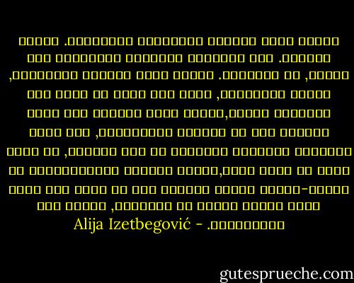الظلم يمكن تصحيحه بالعدالة والعقوبة. المثل بالمثل. لكن الطريقة الوحيدة للانتصار على الظلم, هو التسامح. ولذلك يأمر القران بالعدالة, وينصح بالتسامح, ولكن كيف يمكن أن نعرف بأن العدالة عادلة,وليست ظلما جديدا؟ وهل هناك مايشبه ذلك في الحياة الإنسانية, فهل كانت الجريمة والعقاب متساوية في أحد الأيام, أو أنها يمكن أن تكون كذلك,بقياس الواحد للآخر؟أليست كل عدالة-مادام الناس يقومون بها هي دوما ظلم جديد يضغط ثانية باحثا عن العدالة, وهكذا إلى مالانهاية. - Alija Izetbegović