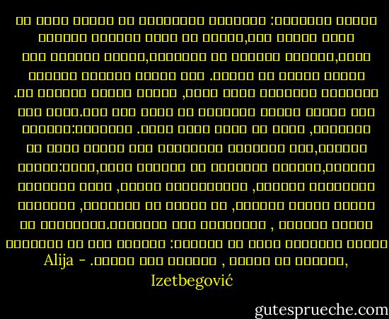 وحهان للأشياء: الإنسان المستقيم من مظهره يمكن أن يكون شريفا بحق,ويمكن أن يكون مواطنا متخلفا بشدة,ويخالف الكثير من القواعد,ولكنه لايفعل ذلك بدافع الخوف أو الضعف. بعض الناس يدينون الحياة العاصفة للآخرين بوعي كامن, لأنهم ليسوا مؤهلين له. هذا الوعي الخاص بالضعيف هو عادة غير واع.ويرى ذلك اخلاقيا, وحيث هي طبعا ليست كذلك. إنسانان:الضعيف والقوي,لكن الإنسان الأخلاقي إذا نظرنا إليه من الخارج,فإنهما بشتركان في السلوك نفسه,لنقل:إنهما لايشربان الخمرة, ولايمارسان الزنا, ولكن بالنسبة للأول بدافع الرغبة, أو الخوف من العواقب, والثاني بدافع المبدأ , والسيطرة على الرغبات.مالقضية؟ من الصعب التفريق ولكن من المؤكد: الثاني فقط هو الأخلاق ,والأول هو الضعف , والضعف ليس فضيلة. - Alija Izetbegović