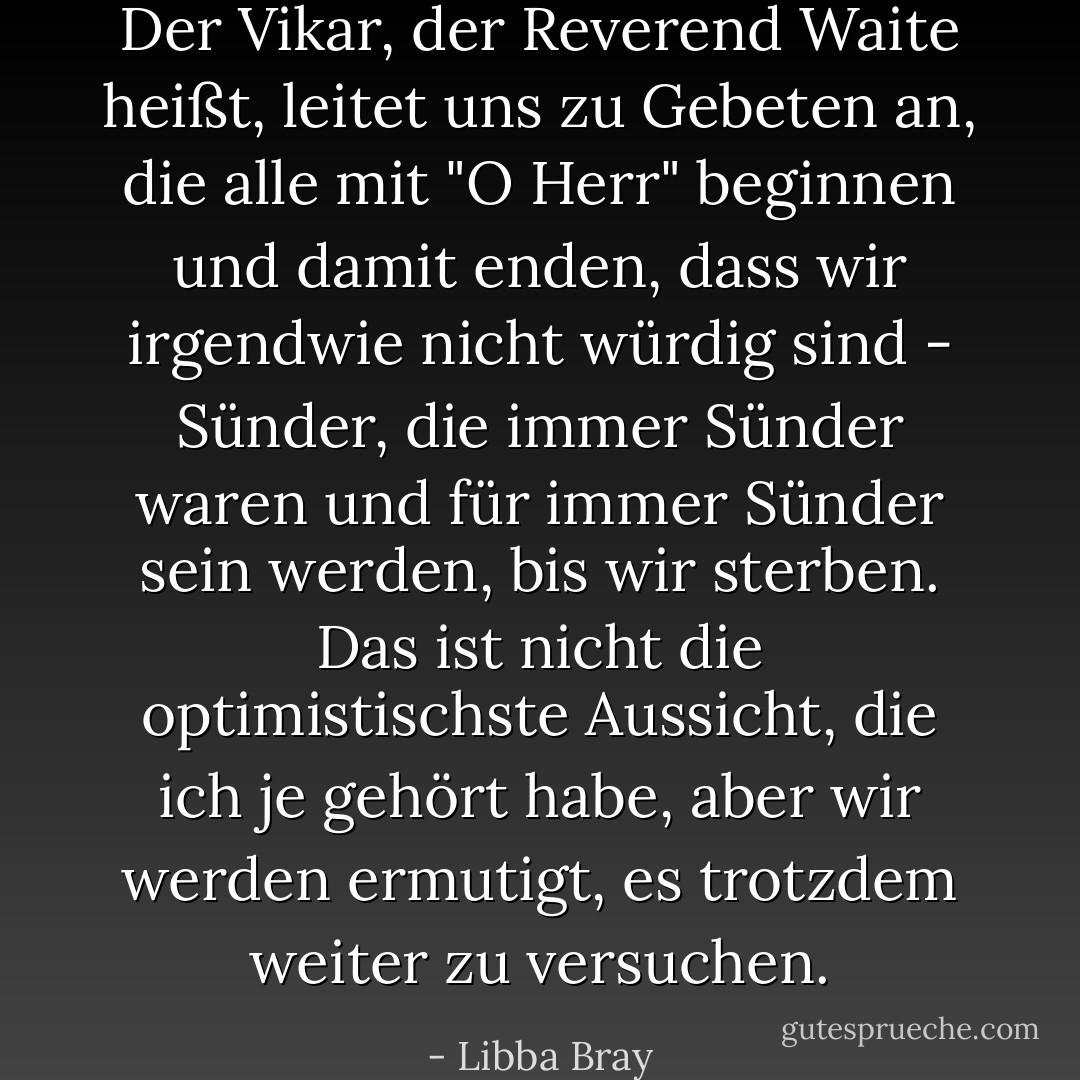 Der Vikar, der Reverend Waite heißt, leitet uns zu Gebeten an, die alle mit "O Herr" beginnen und damit enden, dass wir irgendwie nicht würdig sind - Sünder, die immer Sünder waren und für immer Sünder sein werden, bis wir sterben. Das ist nicht die optimistischste Aussicht, die ich je gehört habe, aber wir werden ermutigt, es trotzdem weiter zu versuchen. - Libba Bray<