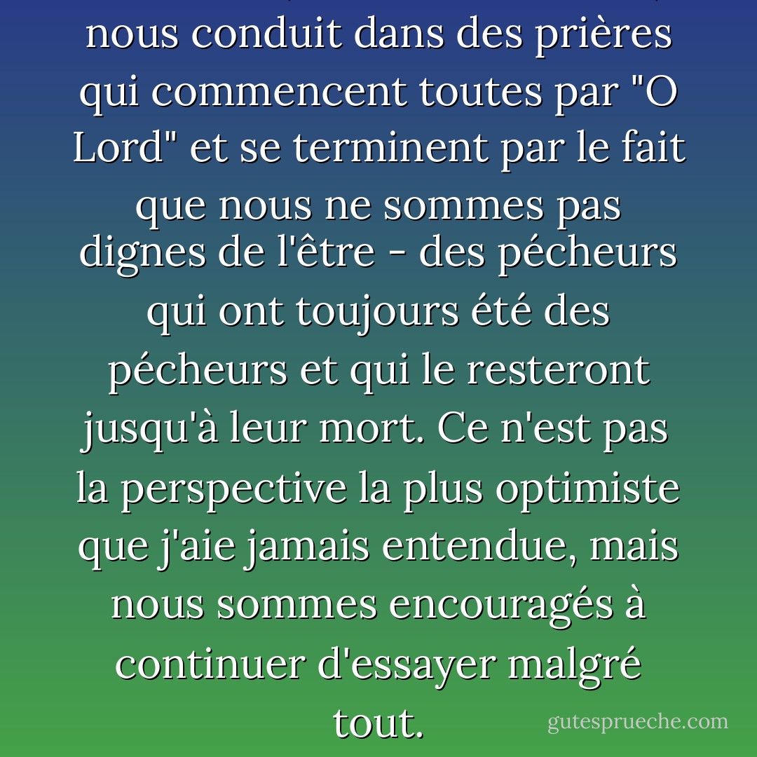 Le vicaire, le révérend Waite, nous conduit dans des prières qui commencent toutes par "O Lord" et se terminent par le fait que nous ne sommes pas dignes de l'être - des pécheurs qui ont toujours été des pécheurs et qui le resteront jusqu'à leur mort. Ce n'est pas la perspective la plus optimiste que j'aie jamais entendue, mais nous sommes encouragés à continuer d'essayer malgré tout. - Libba Bray